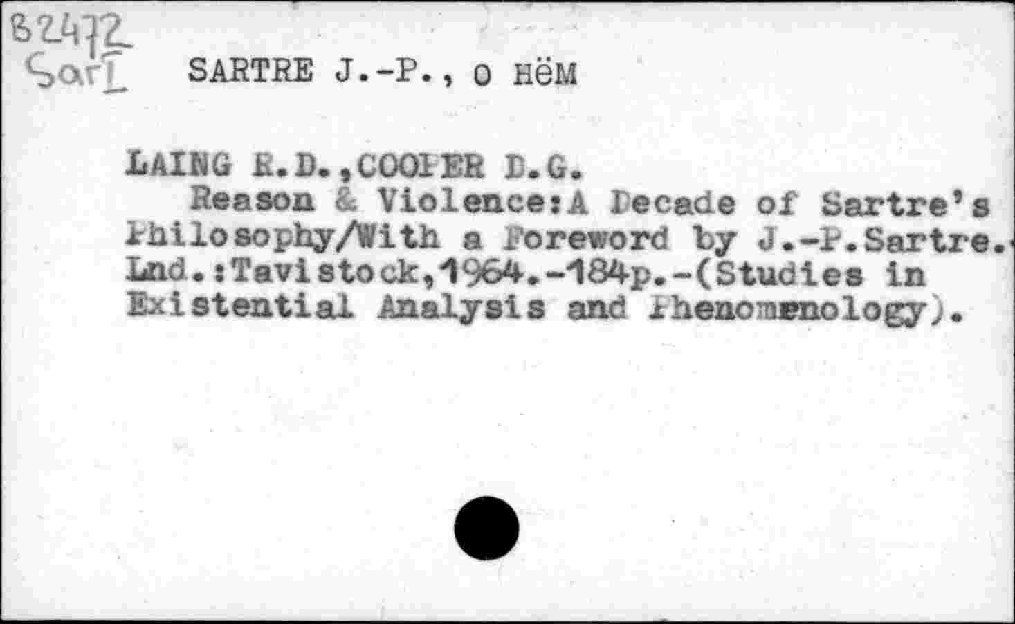 ﻿£>arT SARTRE j.-p. , о нём
LAING R. D. ,C001 ER D.G.
Reason & Violences A lecade of Sartre’s Philosophy/With a foreword by J.-P.Sartre. Lnd.«Tavistock,1964.-184p.-(Studies in Existential Analysis and Phenomenology;.